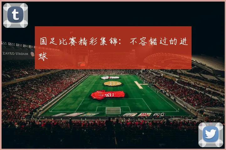 国足比赛精彩集锦：不容错过的进球