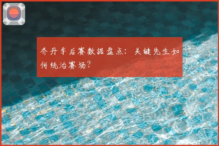 乔丹季后赛数据盘点:关键先生如何统治赛场?