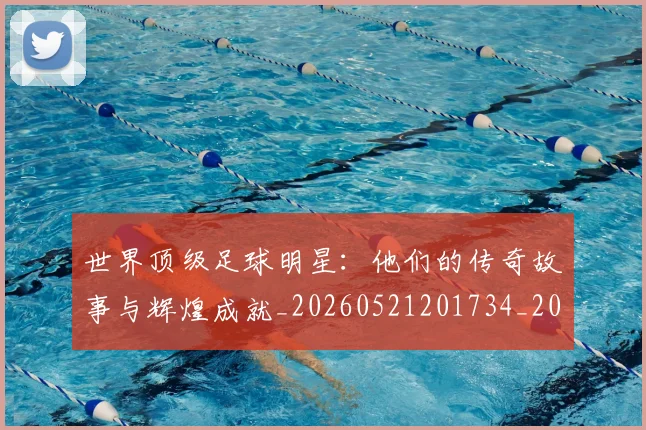 世界顶级足球明星：他们的传奇故事与辉煌成就_20260521201734_20260607160656