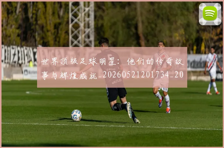 世界顶级足球明星:他们的传奇故事与辉煌成就_20260521201734_20260607160656