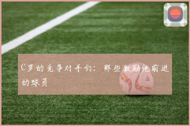 C罗的竞争对手们:那些激励他前进的球员