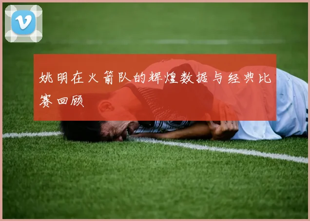 姚明在火箭队的辉煌数据与经典比赛回顾