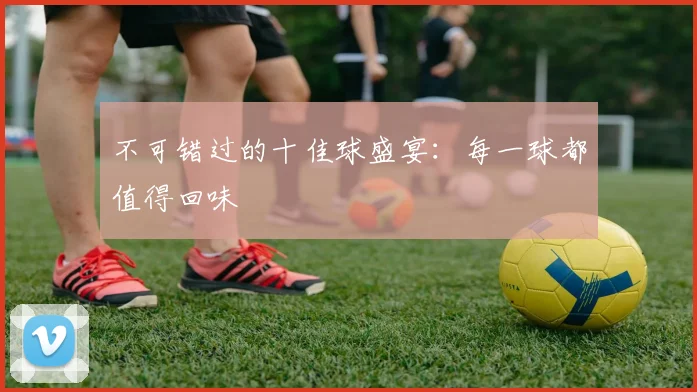 不可错过的十佳球盛宴：每一球都值得回味